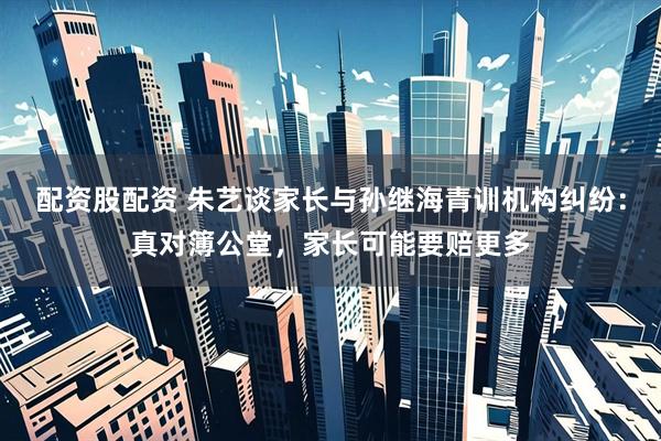 配资股配资 朱艺谈家长与孙继海青训机构纠纷：真对簿公堂，家长可能要赔更多