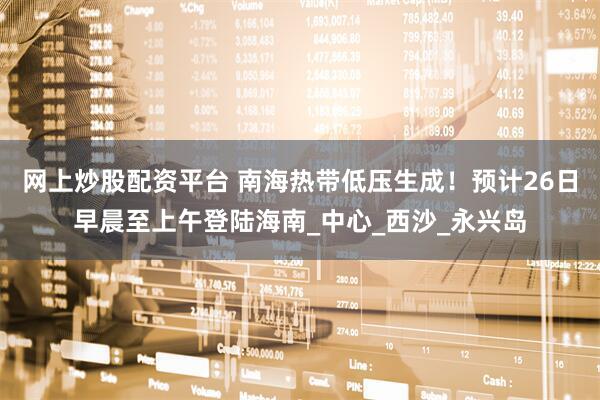 网上炒股配资平台 南海热带低压生成！预计26日早晨至上午登陆海南_中心_西沙_永兴岛