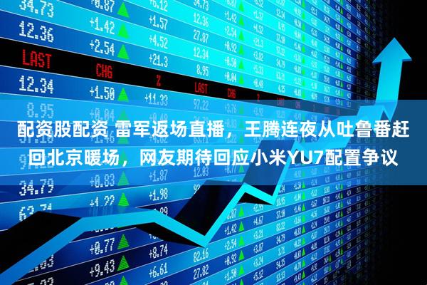 配资股配资 雷军返场直播，王腾连夜从吐鲁番赶回北京暖场，网友期待回应小米YU7配置争议