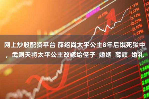 网上炒股配资平台 薛绍尚太平公主8年后饿死狱中，武则天将太平公主改嫁给侄子_婚姻_薛顗_婚礼