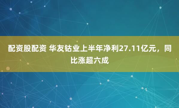 配资股配资 华友钴业上半年净利27.11亿元，同比涨超六成