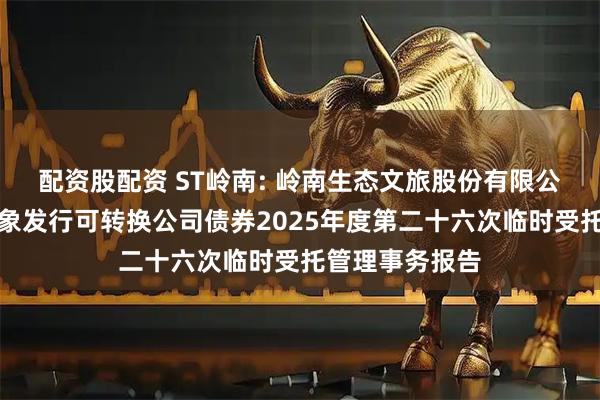 配资股配资 ST岭南: 岭南生态文旅股份有限公司向不特定对象发行可转换公司债券2025年度第二十六次临时受托管理事务报告
