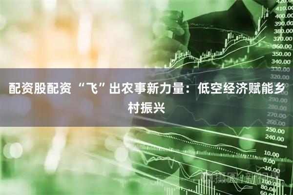 配资股配资 “飞”出农事新力量：低空经济赋能乡村振兴