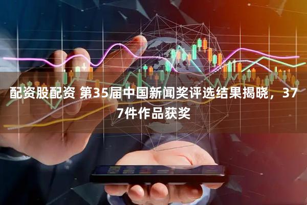 配资股配资 第35届中国新闻奖评选结果揭晓，377件作品获奖