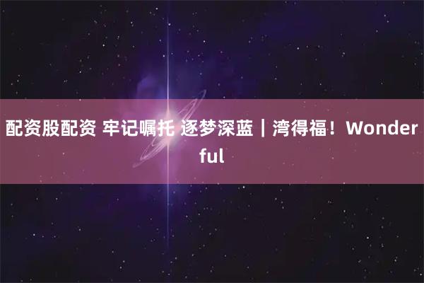 配资股配资 牢记嘱托 逐梦深蓝｜湾得福！Wonderful