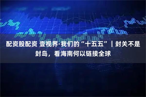 配资股配资 壹视界·我们的“十五五”｜封关不是封岛，看海南何以链接全球