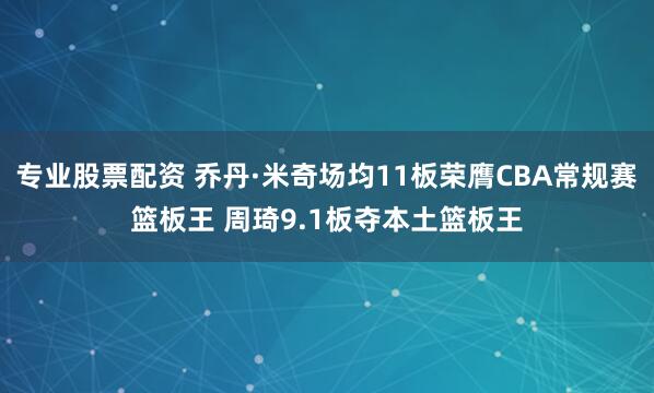 专业股票配资 乔丹·米奇场均11板荣膺CBA常规赛篮板王 周琦9.1板夺本土篮板王